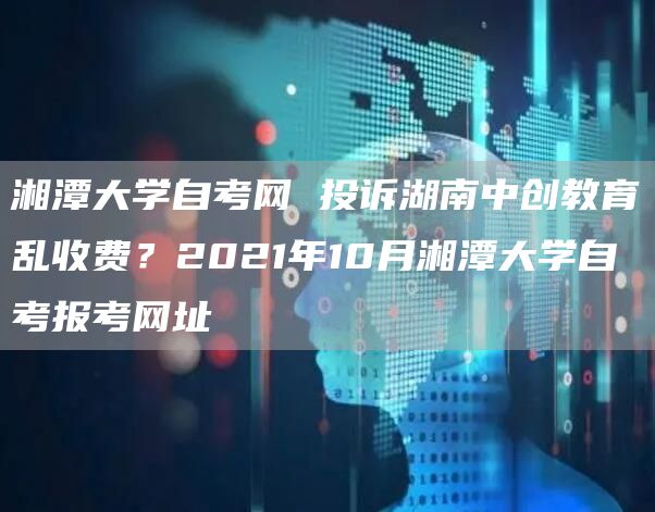 湘潭大学自考网 投诉湖南中创教育乱收费？2021年10月湘潭大学自考报考网址(图1)