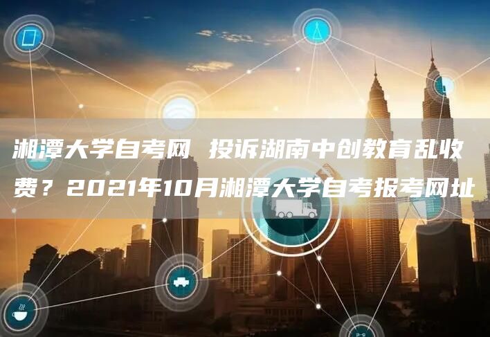 湘潭大学自考网 投诉湖南中创教育乱收费？2021年10月湘潭大学自考报考网址