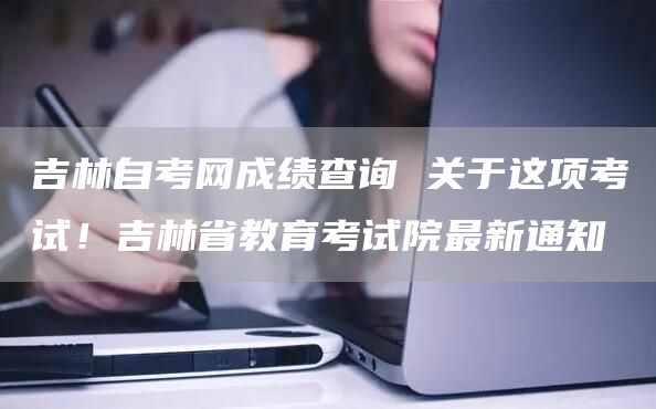 吉林自考网成绩查询 关于这项考试！吉林省教育考试院最新通知