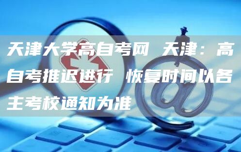 天津大学高自考网 天津：高自考推迟进行 恢复时间以各主考校通知为准