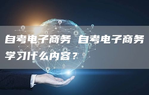 自考电子商务 自考电子商务学习什么内容？(图1)