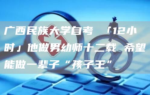 广西民族大学自考 「12小时」他做男幼师十二载 希望能做一辈子“孩子王”