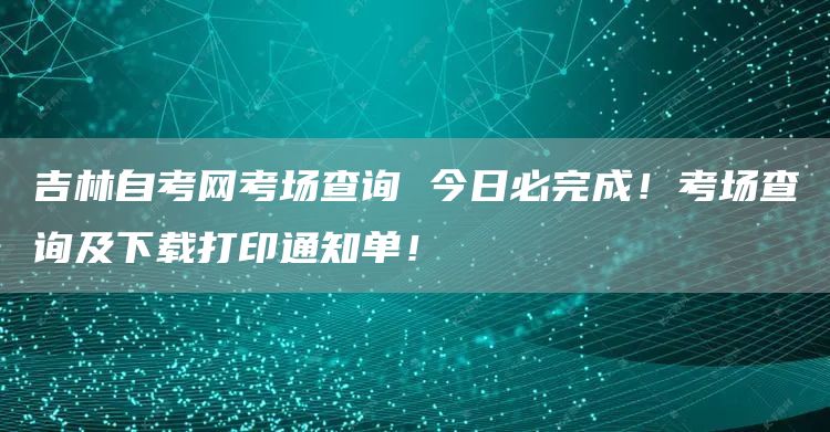 吉林自考网考场查询 今日必完成！考场查询及下载打印通知单！