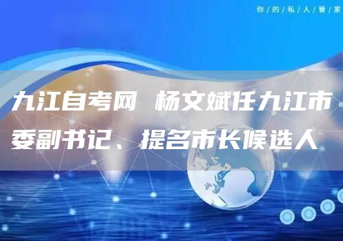 九江自考网 杨文斌任九江市委副书记、提名市长候选人(图1)
