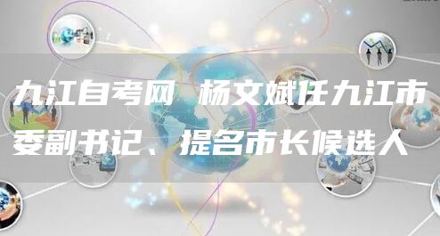 九江自考网 杨文斌任九江市委副书记、提名市长候选人