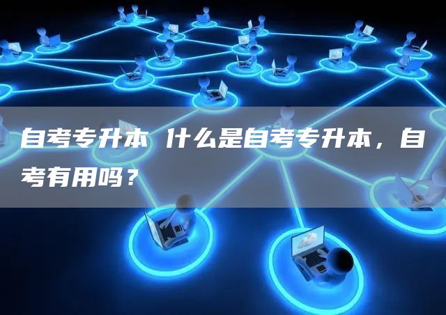 自考专升本 什么是自考专升本，自考有用吗？