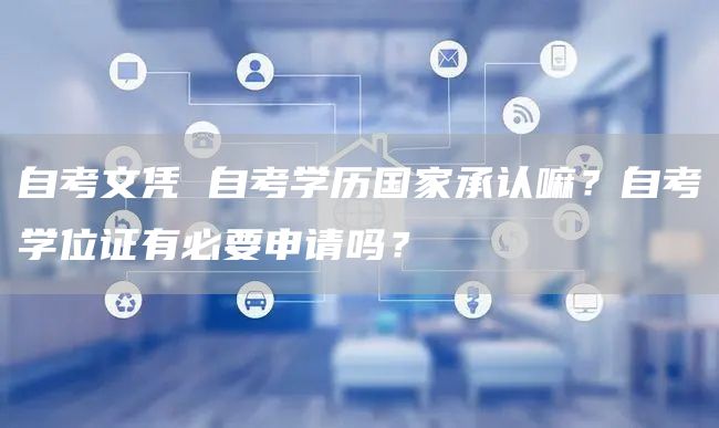 自考文凭 自考学历国家承认嘛？自考学位证有必要申请吗？
