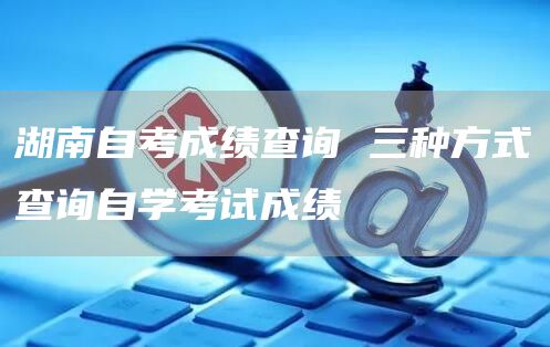 湖南自考成绩查询 三种方式查询自学考试成绩