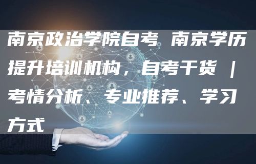 南京政治学院自考 南京学历提升培训机构，自考干货 | 考情分析、专业推荐、学习方式(图1)