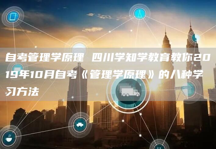 自考管理学原理 四川学知学教育教你2019年10月自考《管理学原理》的八种学习方