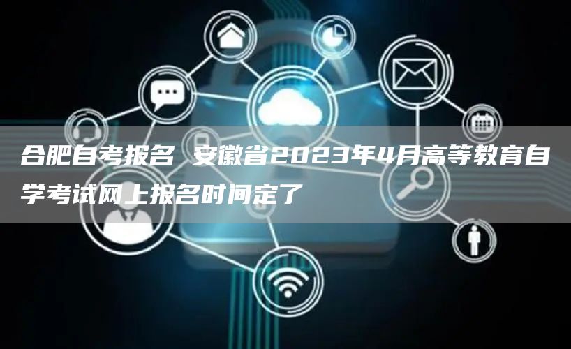 合肥自考报名 安徽省2023年4月高等教育自学考试网上报名时间定了