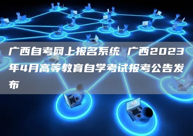 广西自考网上报名系统 广西2023年4月高等教育自学考试报考公告发布