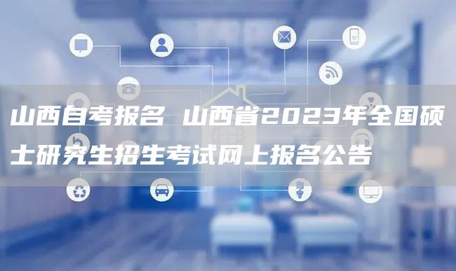 山西自考报名 山西省2023年全国硕士研究生招生考试网上报名公告(图1)