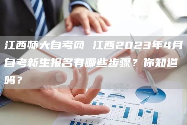 江西师大自考网 江西2023年4月自考新生报名有哪些步骤？你知道吗？(图1)