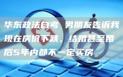 华东政法自考 男朋友告诉我现在房价下跌，结婚甚至婚后5年内都不一定买房(图1)