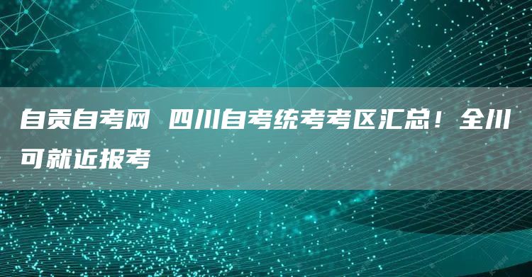 自贡自考网 四川自考统考考区汇总！全川可就近报考(图1)