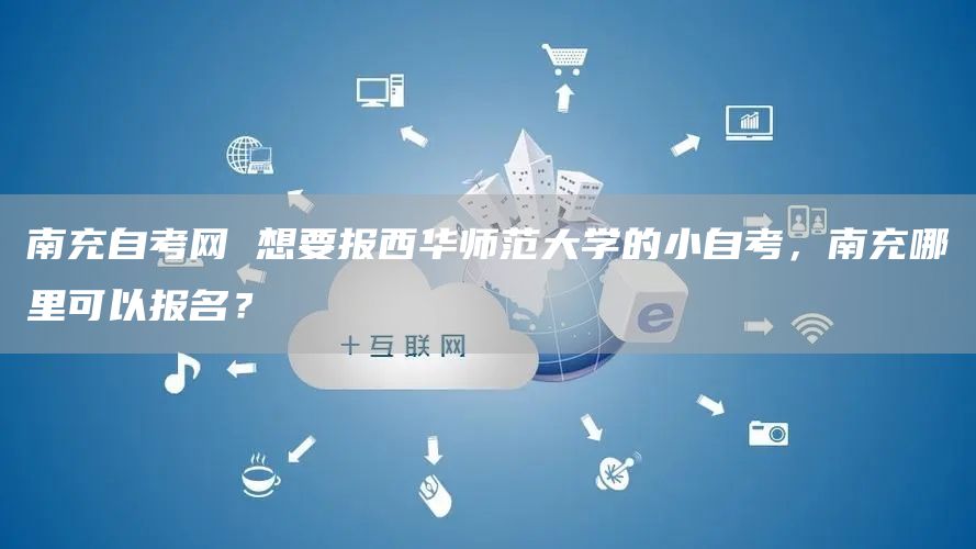 南充自考网 想要报西华师范大学的小自考，南充哪里可以报名？