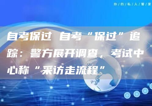 自考保过 自考“保过”追踪：警方展开调查，考试中心称“采访走流程”
