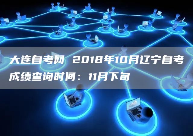 大连自考网 2018年10月辽宁自考成绩查询时间：11月下旬