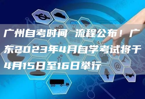 广州自考时间 流程公布！广东2023年4月自学考试将于4月15日至16日举行