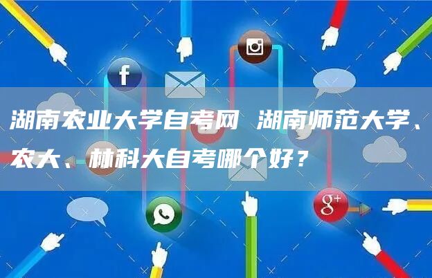 湖南农业大学自考网 湖南师范大学、农大、林科大自考哪个好？