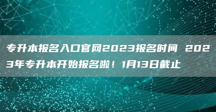 专升本报名入口官网2023报名时间 2023年专升本开始报名啦！1月13日截止