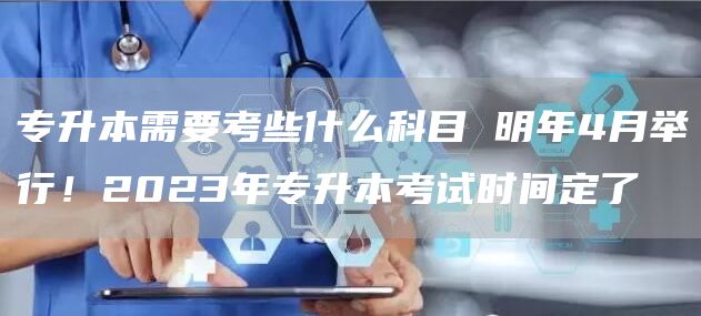 专升本需要考些什么科目 明年4月举行！2023年专升本考试时间定了
