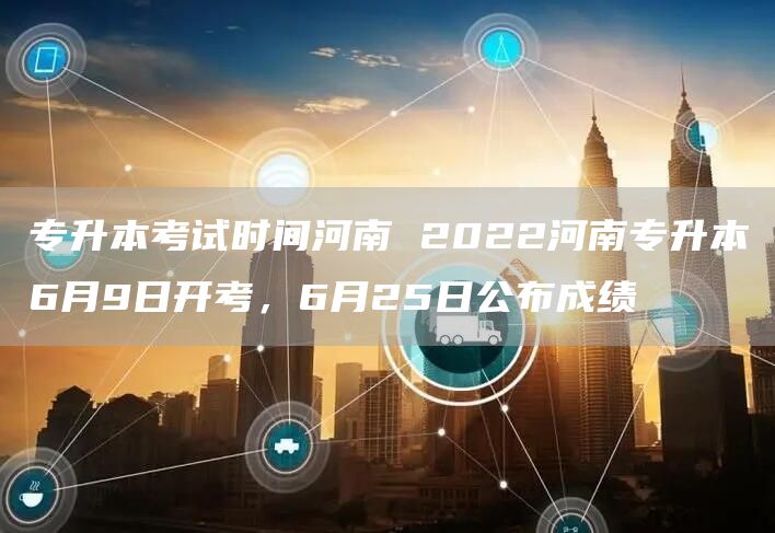 专升本考试时间河南 2022河南专升本6月9日开考，6月25日公布成绩