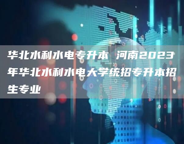 华北水利水电专升本 河南2023年华北水利水电大学统招专升本招生专业
