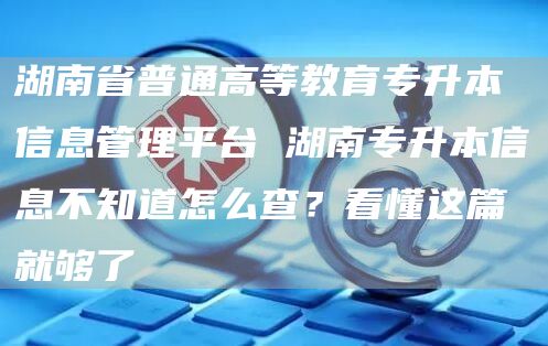 湖南省普通高等教育专升本信息管理平台 湖南专升本信息不知道怎么查？看懂这篇就够了