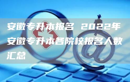 安徽专升本报名 2022年安徽专升本各院校报名人数汇总