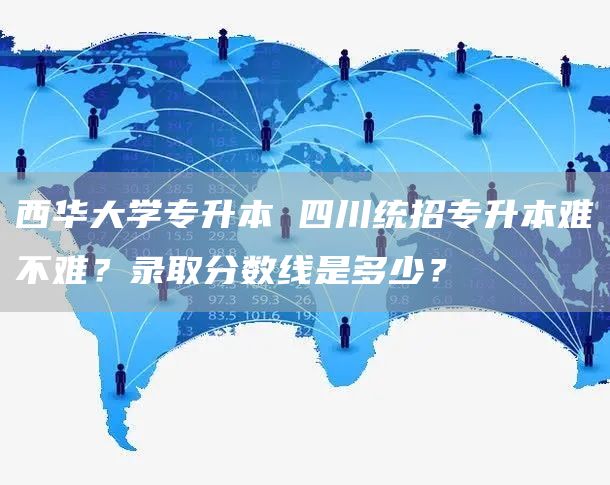 西华大学专升本 四川统招专升本难不难？录取分数线是多少？(图1)