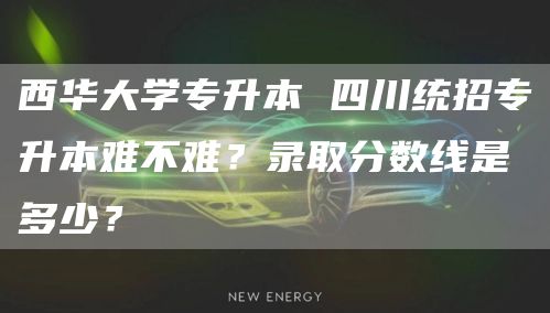 西华大学专升本 四川统招专升本难不难？录取分数线是多少？