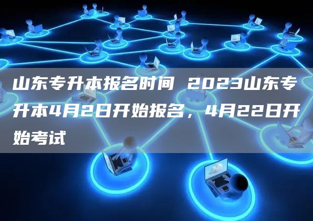 山东专升本报名时间 2023山东专升本4月2日开始报名，4月22日开始考试