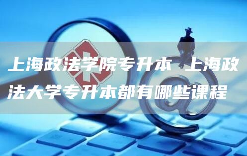上海政法学院专升本 上海政法大学专升本都有哪些课程
