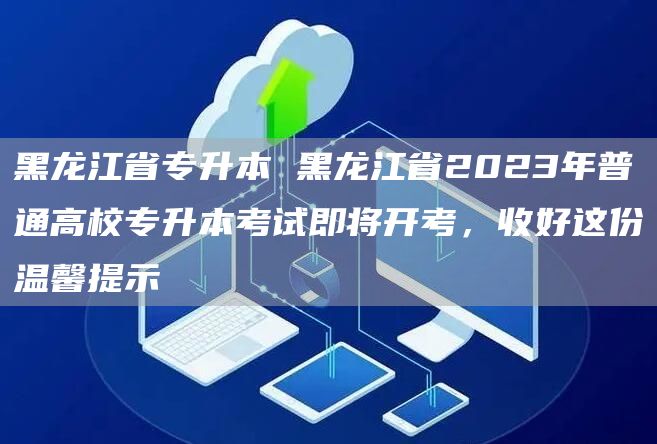 黑龙江省专升本 黑龙江省2023年普通高校专升本考试即将开考，收好这份温馨提示
