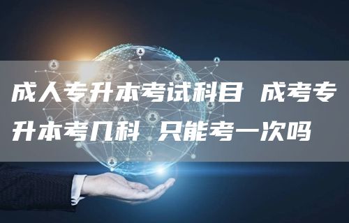 成人专升本考试科目 成考专升本考几科 只能考一次吗