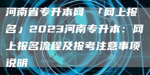 河南省专升本网 「网上报名」2023河南专升本：网上报名流程及报考注意事项说明