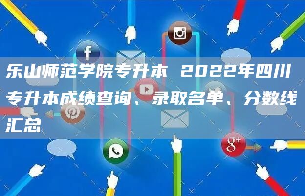 乐山师范学院专升本 2022年四川专升本成绩查询、录取名单、分数线汇总(图1)