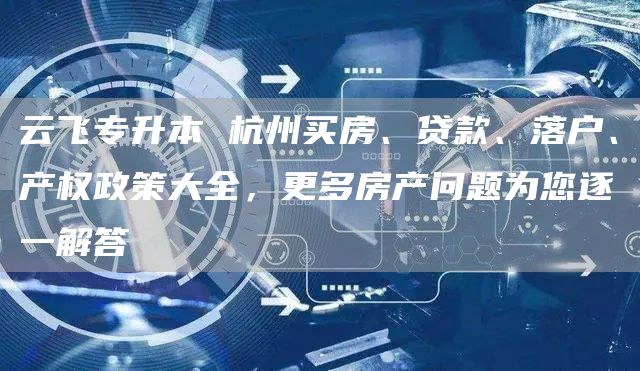 云飞专升本 杭州买房、贷款、落户、产权政策大全，更多房产问题为您逐一解答