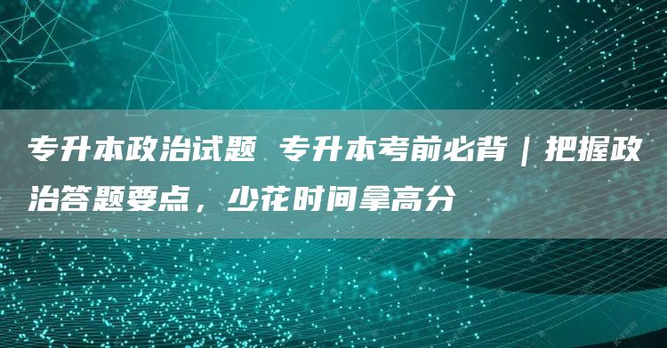 专升本政治试题 专升本考前必背｜把握政治答题要点，少花时间拿高分