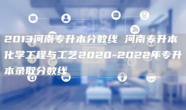 2013河南专升本分数线 河南专升本化学工程与工艺2020-2022年专升本录取分数线(图1)