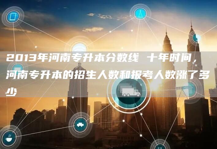 2013年河南专升本分数线 十年时间，河南专升本的招生人数和报考人数涨了多少