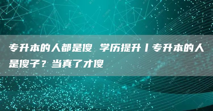 专升本的人都是傻 学历提升丨专升本的人是傻子？当真了才傻