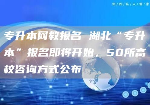 专升本网教报名 湖北“专升本”报名即将开始，50所高校咨询方式公布→