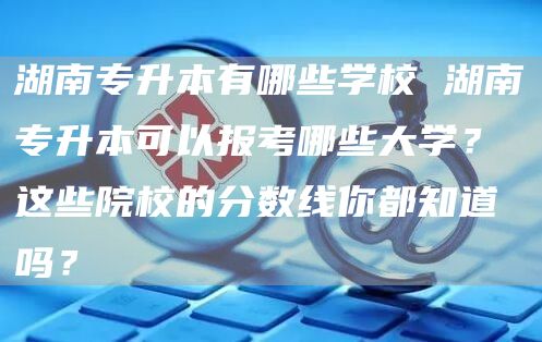 湖南专升本有哪些学校 湖南专升本可以报考哪些大学？这些院校的分数线你都知道吗？