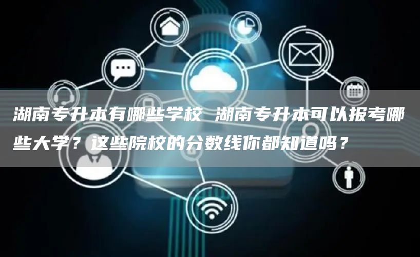 湖南专升本有哪些学校 湖南专升本可以报考哪些大学？这些院校的分数线你都知道吗？(图1)