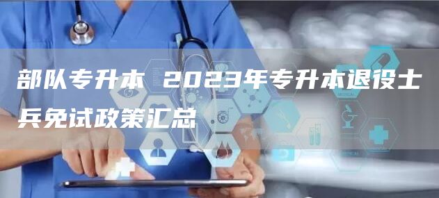 部队专升本 2023年专升本退役士兵免试政策汇总