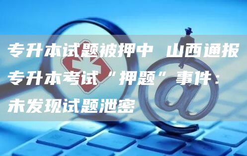专升本试题被押中 山西通报专升本考试“押题”事件：未发现试题泄密