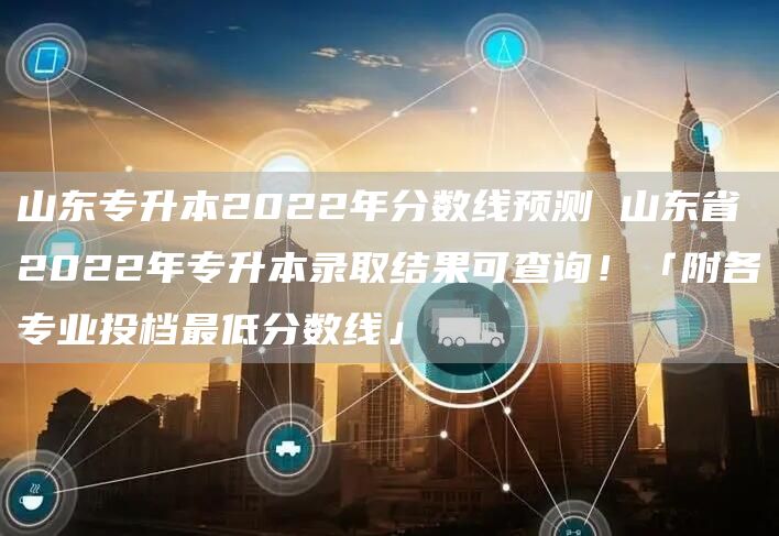 山东专升本2022年分数线预测 山东省2022年专升本录取结果可查询！「附各专业